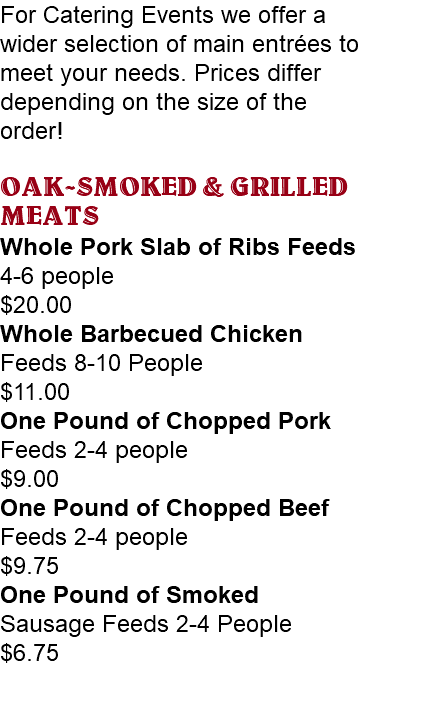 For Catering Events we offer a wider selection of main entrées to meet your needs. Prices differ depending on the size of the order! OAK-SMOKED & GRILLED MEATS Whole Pork Slab of Ribs Feeds 4-6 people $20.00 Whole Barbecued Chicken Feeds 8-10 People $11.00 One Pound of Chopped Pork Feeds 2-4 people $9.00 One Pound of Chopped Beef Feeds 2-4 people $9.75 One Pound of Smoked Sausage Feeds 2-4 People $6.75 