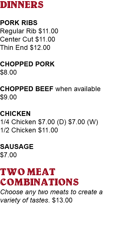 DINNERS PORK RIBS Regular Rib $11.00 Center Cut $11.00 Thin End $12.00 CHOPPED PORK $8.00 CHOPPED BEEF when available $9.00 CHICKEN 1/4 Chicken $7.00 (D) $7.00 (W) 1/2 Chicken $11.00 SAUSAGE $7.00 TWO MEAT COMBINATIONS Choose any two meats to create a variety of tastes. $13.00 